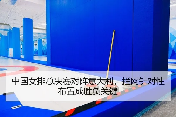 中国女排总决赛对阵意大利，拦网针对性布置成胜负关键